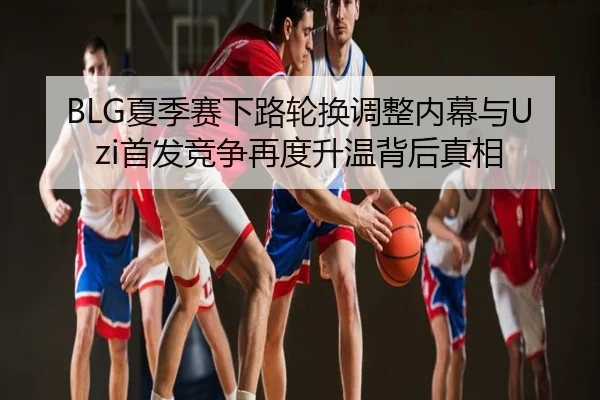 BLG夏季赛下路轮换调整内幕与Uzi首发竞争再度升温背后真相