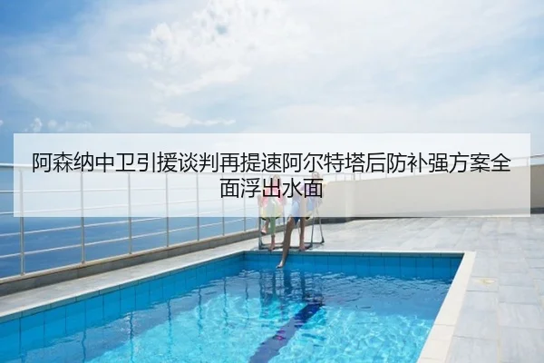 阿森纳中卫引援谈判再提速阿尔特塔后防补强方案全面浮出水面