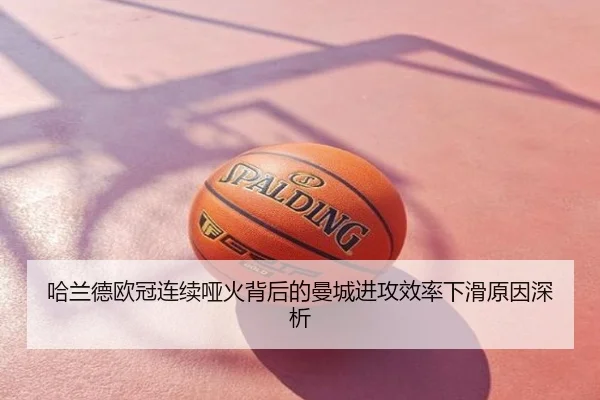哈兰德欧冠连续哑火背后的曼城进攻效率下滑原因深析