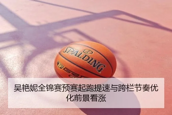 吴艳妮全锦赛预赛起跑提速与跨栏节奏优化前景看涨